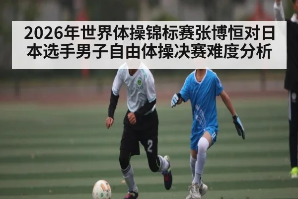 2026年世界体操锦标赛张博恒对日本选手男子自由体操决赛难度分析